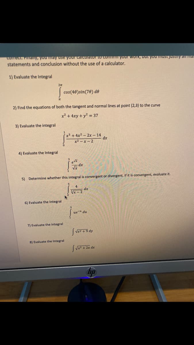 Correct. Finany, you may use your cGIcuiator to conmm your WUK, Dut yoUmust jusuny ama
statements and conclusion without the use of a calculator.
1) Evaluate the Integral
2n
cos(40)sin(70) d0
2) Find the equations of both the tangent and normal lines at point (2,3) to the curve
x2 + 4xy + y2 = 37
3) Evaluate the integral
x3 +4x2-2x – 14
dx
x2 -x-2
4) Evaluate the Integral
5) Determine whether this integral is convergent or divergent. If it is convergent, evaluate it.
dx
6) Evaluate the Integral
ue" du
7) Evaluate the integral
Vey +9 dy
8) Evaluate the Integral
bp
