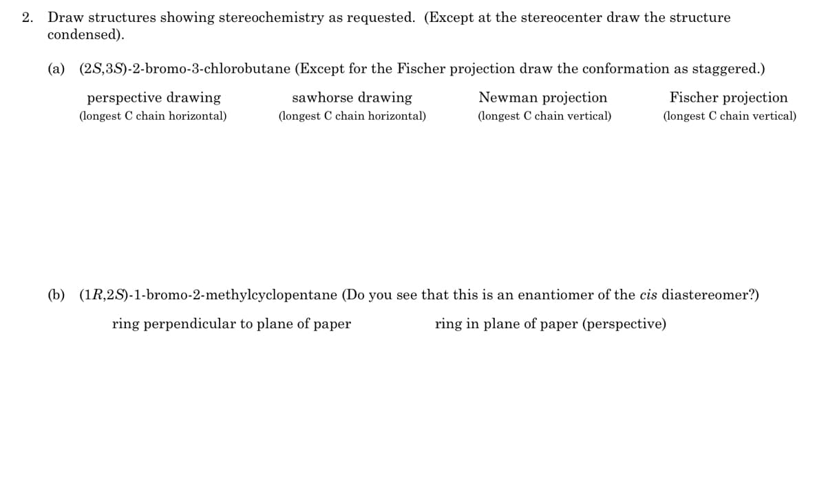 2.
Draw structures showing stereochemistry as requested. (Except at the stereocenter draw the structure
condensed).
(a) (2S,3S)-2-bromo-3-chlorobutane (Except for the Fischer projection draw the conformation as staggered.)
perspective drawing
sawhorse drawing
Newman projection
Fischer projection
(longest C chain horizontal)
(longest C chain horizontal)
(longest C chain vertical)
(longest C chain vertical)
(b) (1R,2S)-1-bromo-2-methylcyclopentane (Do you see that this is an enantiomer of the cis diastereomer?)
ring perpendicular to plane of paper
ring in plane of paper (perspective)
