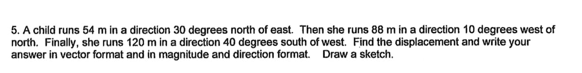 5. A child runs 54 m in a direction 30 degrees north of east. Then she runs 88 m in a direction 10 degrees west of
north. Finally, she runs 120 m in a direction 40 degrees south of west. Find the displacement and write your
answer in vector format and in magnitude and direction format.
Draw a sketch.
