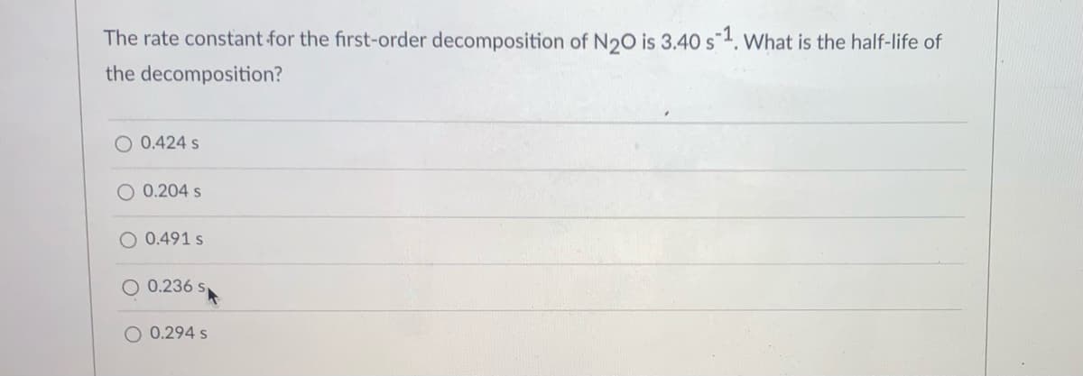 The rate constant for the first-order decomposition of N20 is 3.40 s1. What is the half-life of
the decomposition?
O 0.424 s
O 0.204 s
O 0.491 s
0.236 s
O 0.294 s
