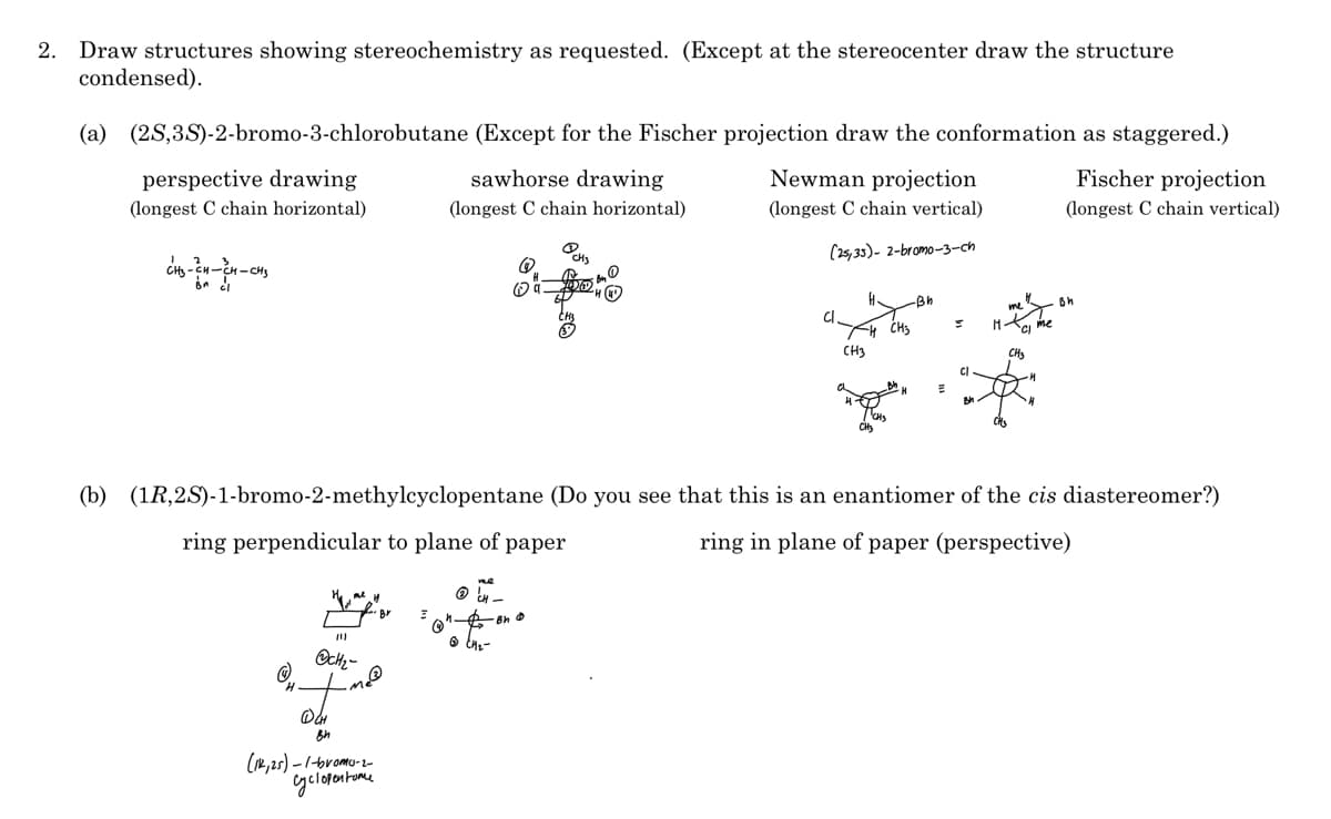 2. Draw structures showing stereochemistry as requested. (Except at the stereocenter draw the structure
condensed).
(a) (2S,3S)-2-bromo-3-chlorobutane (Except for the Fischer projection draw the conformation as staggered.)
perspective drawing
sawhorse drawing
Newman projection
Fischer projection
(longest C chain horizontal)
(longest C chain horizontal)
(longest C chain vertical)
(longest C chain vertical)
CH
(25,35)- 2-bromo-3-ch
-Bh
Sc me
CH3
CHs
(b) (1R,2S)-1-bromo-2-methylcyclopentane (Do you see that this is an enantiomer of the cis diastereomer?)
ring perpendicular to plane of paper
ring in plane of paper (perspective)
O 48-
(R, 2s) - 1-bromo--
