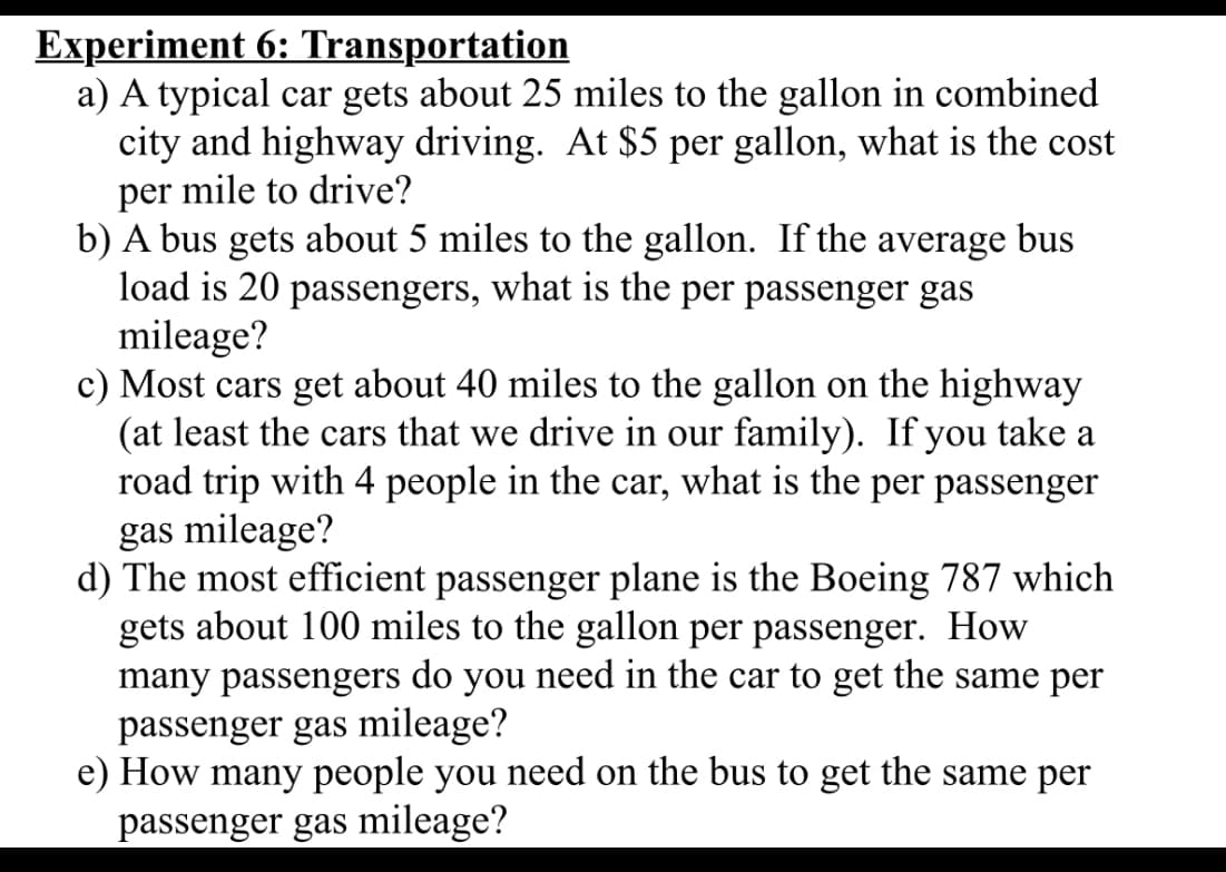 Experiment 6: Transportation
a) A typical car gets about 25 miles to the gallon in combined
city and highway driving. At $5 per gallon, what is the cost
per mile to drive?
b) A bus gets about 5 miles to the gallon. If the average bus
load is 20 passengers, what is the per passenger gas
mileage?
c) Most cars get about 40 miles to the gallon on the highway
(at least the cars that we drive in our family). If you take a
road trip with 4 people in the car, what is the per passenger
gas mileage?
d) The most efficient passenger plane is the Boeing 787 which
gets about 100 miles to the gallon per passenger. How
many passengers
do
you
need in the car to get the same per
passenger gas mileage?
e) How many people you need on the bus to get the same per
passenger gas mileage?
