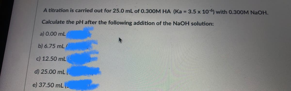 A titration is carried out for 25.0 mL of 0.300M HA (Ka = 3.5 x 10 6) with 0.300M NaOH.
Calculate the pH after the following addition of the NaOH solution:
a) 0.00 mL
b) 6.75 mL
c) 12.50 mL
d) 25.00 mL
e) 37.50 mL (-
