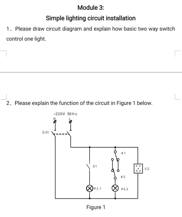 Module 3:
Simple lighting circuit installation
1, Please draw circuit diagram and explain how basic two way switch
control one light.
2, Please explain the function of the circuit in Figure 1 below.
~220V 50Hz
N.
K1
K2
HL2
Q S1
S1
HL1
Figure 1
CZ