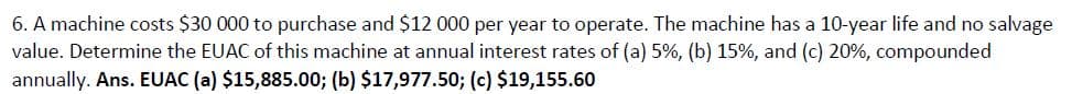 6. A machine costs $30 000 to purchase and $12 000 per year to operate. The machine has a 10-year life and no salvage
value. Determine the EUAC of this machine at annual interest rates of (a) 5%, (b) 15%, and (c) 20%, compounded
annually. Ans. EUAC (a) $15,885.00; (b) $17,977.50; (c) $19,155.60