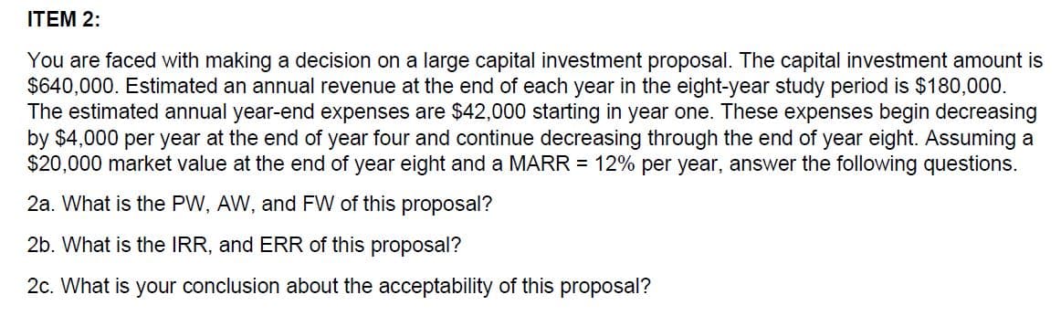 ITEM 2:
You are faced with making a decision on a large capital investment proposal. The capital investment amount is
$640,000. Estimated an annual revenue at the end of each year in the eight-year study period is $180,000.
The estimated annual year-end expenses are $42,000 starting in year one. These expenses begin decreasing
by $4,000 per year at the end of year four and continue decreasing through the end of year eight. Assuming a
$20,000 market value at the end of year eight and a MARR = 12% per year, answer the following questions.
2a. What is the PW, AW, and FW of this proposal?
2b. What is the IRR, and ERR of this proposal?
2c. What is your conclusion about the acceptability of this proposal?