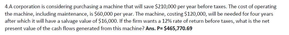 4.A corporation is considering purchasing a machine that will save $210,000 per year before taxes. The cost of operating
the machine, including maintenance, is $60,000 per year. The machine, costing $120,000, will be needed for four years
after which it will have a salvage value of $16,000. If the firm wants a 12% rate of return before taxes, what is the net
present value of the cash flows generated from this machine? Ans. P= $465,770.69
