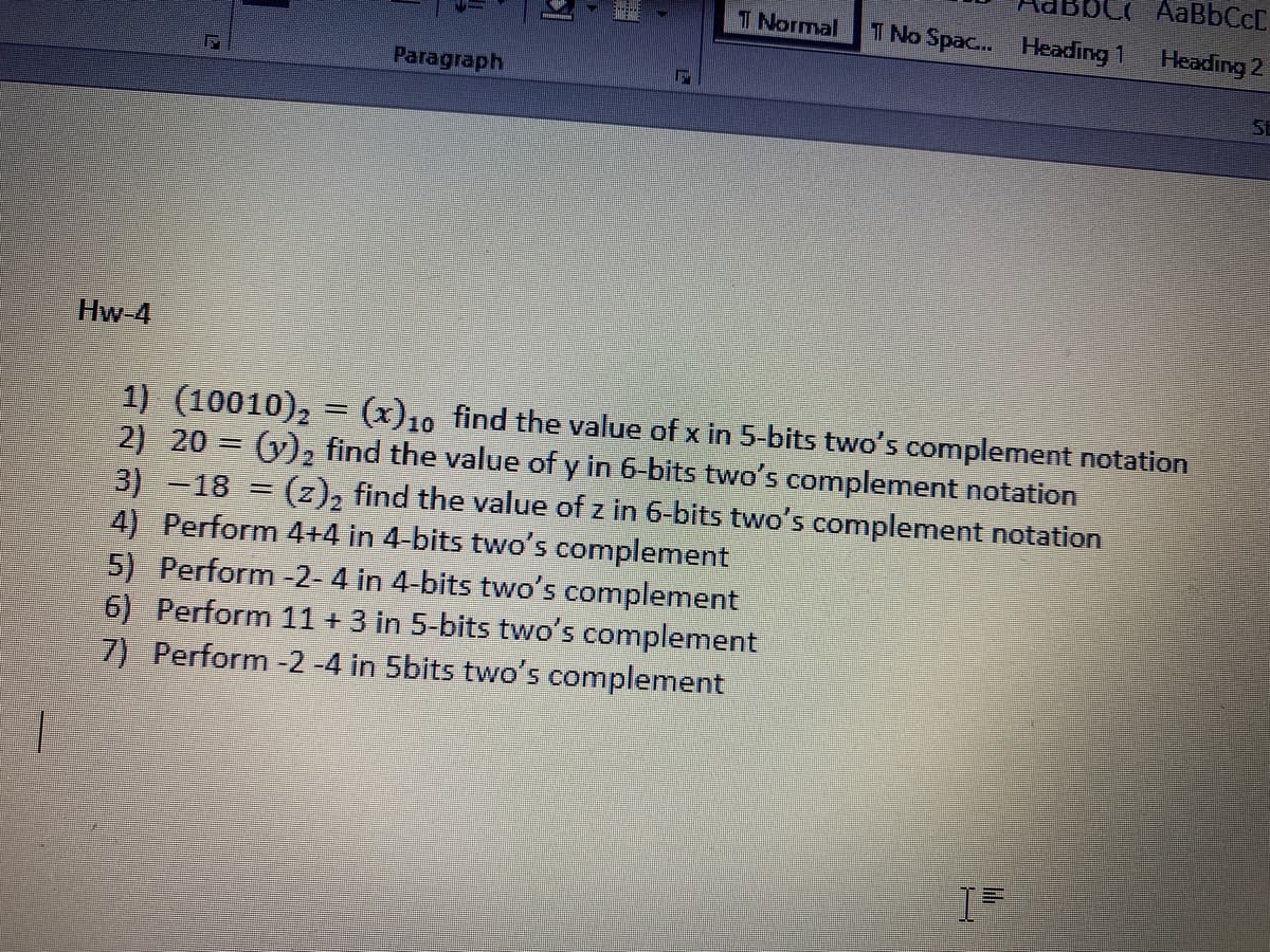 T Normal
T No Spac... Heading 1 Heading 2
Paragraph
St
Hw-4
1) (10010),
2) 20 = (y), find the value of y in 6-bits two's complement notation
3)-18 = (z), find the value of z in 6-bits two's complement notation
4) Perform 4+4 in 4-bits two's complement
5) Perform -2- 4 in 4-bits two's complement
6) Perform 11+ 3 in 5-bits two's complement
7) Perform -2 -4 in 5bits two's complement
(x)10 find the value of x in 5-bits two's complement notation
%3D
