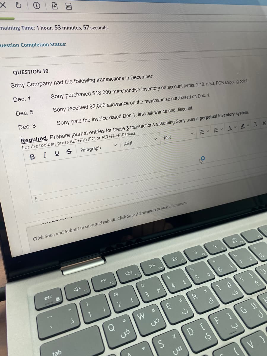 maining Time: 1 hour, 53 minutes, 57 seconds.
uestion Completion Status:
QUESTION 10
Sony Company had the following transactions in December:
Dec. 1
Sony purchased $18,000 merchandise inventory on account terms, 2/10, n/30, FOB shipping point.
Dec. 5
Sony received $2,000 allowance on the merchandise purchased on Dec. 1.
Dec. 8
Sony paid the invoice dated Dec 1, less allowance and discount.
Required: Prepare journal entries for these 3 transactions assuming Sony uses a perpetual inventory system.
For the toolbar, press ALT+F10 (PC) or ALT+FN+F10 (Mac).
IUS
Paragraph
Arial
10pt
Av v I X
Click Save and Submit to save and submit. Click Save All Answers to save all answers.
DII
F6
FS
F4
F3
&
esc
F1
23
@
4
3.
1
R
Gi
tab
DI
S
