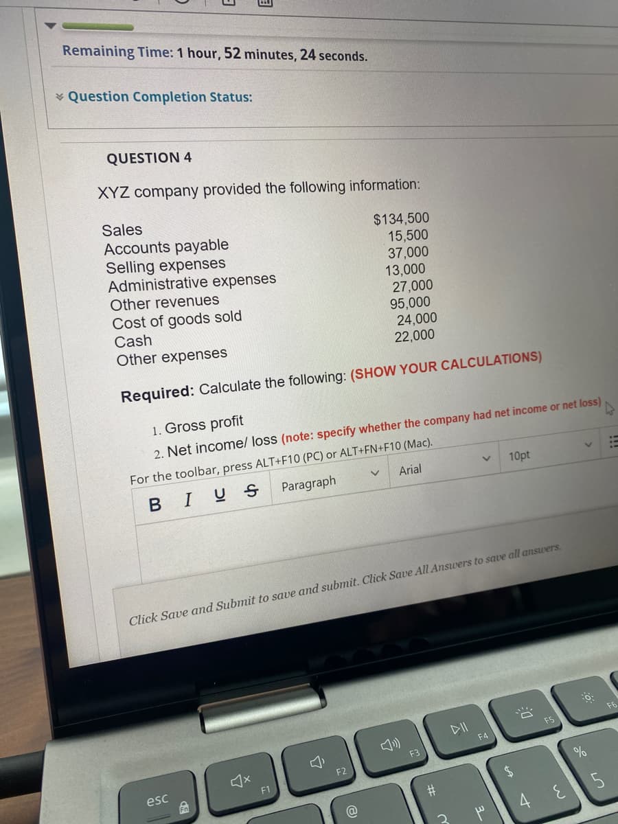 Remaining Time: 1 hour, 52 minutes, 24 seconds.
¥ Question Completion Status:
QUESTION 4
XYZ company provided the following information:
Sales
Accounts payable
Selling expenses
Administrative expenses
$134,500
15,500
37,000
13,000
Other revenues
Cost of goods sold
Cash
27,000
95,000
24,000
22,000
Other expenses
Required: Calculate the following: (SHOW YOUR CALCULATIONS)
1. Gross profit
2. Net income/ loss (note: specify whether the company had net income or net loss)
For the toolbar, press ALT+F10 (PC) or ALT+FN+F10 (Mac).
Arial
10pt
BIUS
Paragraph
Click Save and Submit to save and submit. Click Save All Answers to save all answers.
F6
DII
F4
F3
F2
%
esc
F1
#
4E5
