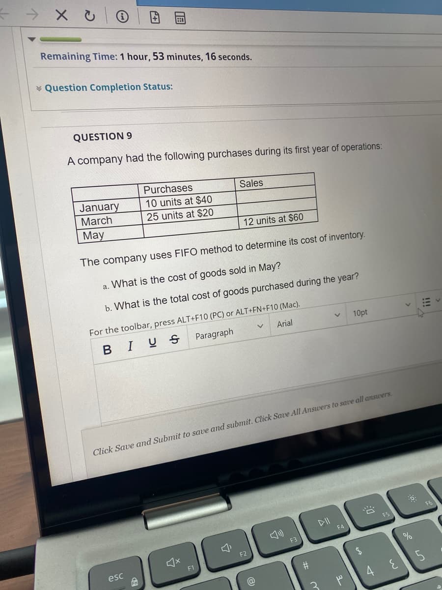 Remaining Time: 1 hour, 53 minutes, 16 seconds.
* Question Completion Status:
QUESTION 9
A company had the following purchases during its first year of operations:
Purchases
January
Sales
10 units at $40
25 units at $20
March
May
12 units at $60
The company uses FIFO method to determine its cost of inventory.
a. What is the cost of goods sold in May?
b. What is the total cost of goods purchased during the year?
For the toolbar, press ALT+F10 (PC) or ALT+FN+F10 (Mac).
BIUS
Paragraph
Arial
10pt
Click Save and Submit to save and submit. Click Save All Answers to save all answers.
F6
DII
FS
F4
F3
F2
esc
F1
#3
3.
|国
