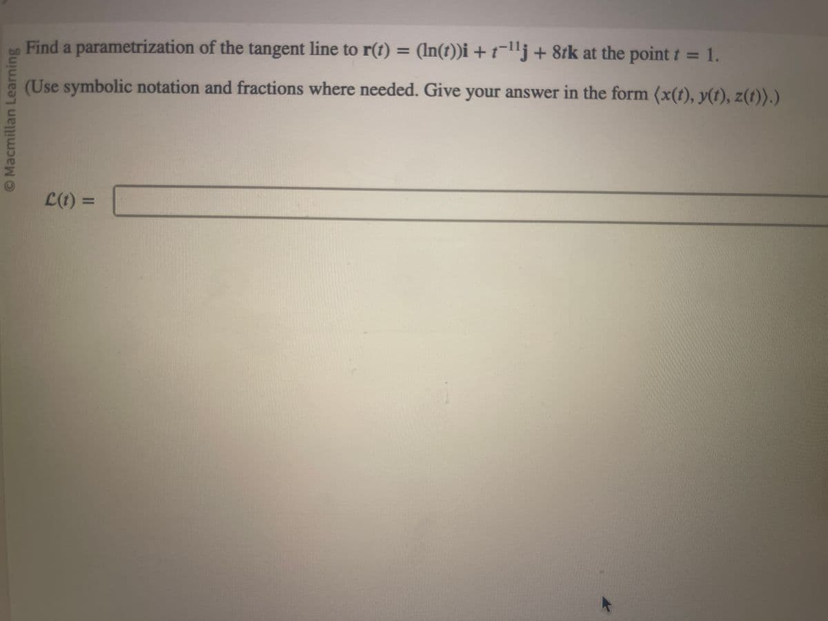 © Macmillan Learning
Find a parametrization of the tangent line to r(t) = (ln(t))i + t¯¹¹j + 8tk at the point t = 1.
(Use symbolic notation and fractions where needed. Give your answer in the form (x(t), y(t), z(t)).)
L(t)=