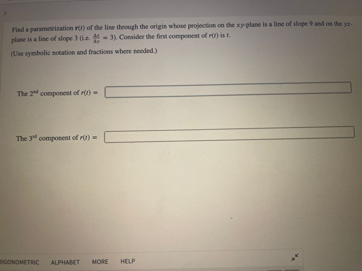 7
Find a parametrization r(t) of the line through the origin whose projection on the xy-plane is a line of slope 9 and on the yz-
plane is a line of slope 3 (i.e. A = 3). Consider the first component of r(t) is t.
Ay
(Use symbolic notation and fractions where needed.)
The 2nd component of r(t) =
The 3rd component of r(t) =
RIGONOMETRIC ALPHABET MORE HELP