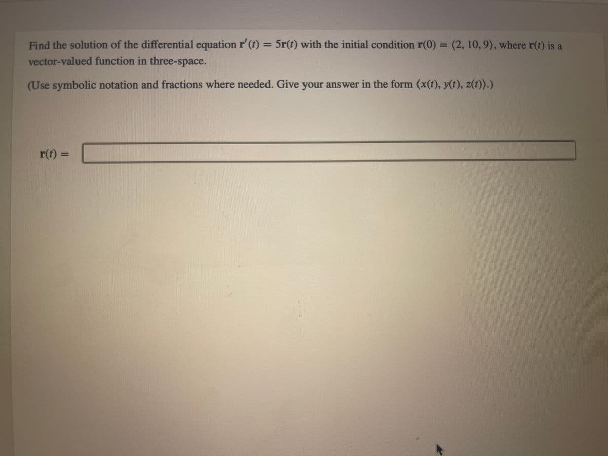 Find the solution of the differential equation r' (t) = 5r(t) with the initial condition r(0) = (2, 10, 9), where r(t) is a
vector-valued function in three-space.
(Use symbolic notation and fractions where needed. Give your answer in the form (x(t), y(t), z(t)).)
r(t) =