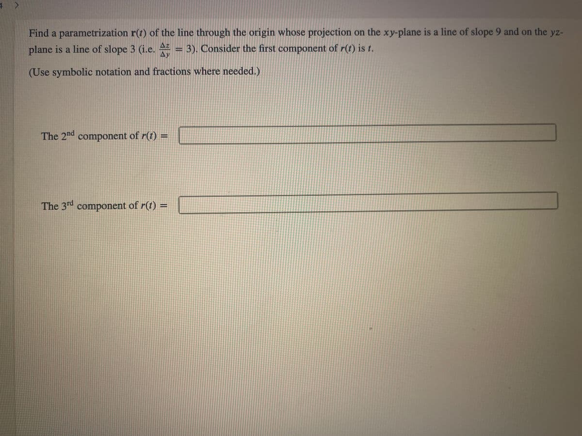 Find a parametrization r(t) of the line through the origin whose projection on the xy-plane is a line of slope 9 and on the yz-
plane is a line of slope 3 (i.e. = 3). Consider the first component of r(t) is t.
Ay
(Use symbolic notation and fractions where needed.)
The 2nd component of r(t) =
The 3rd component of r(t) =