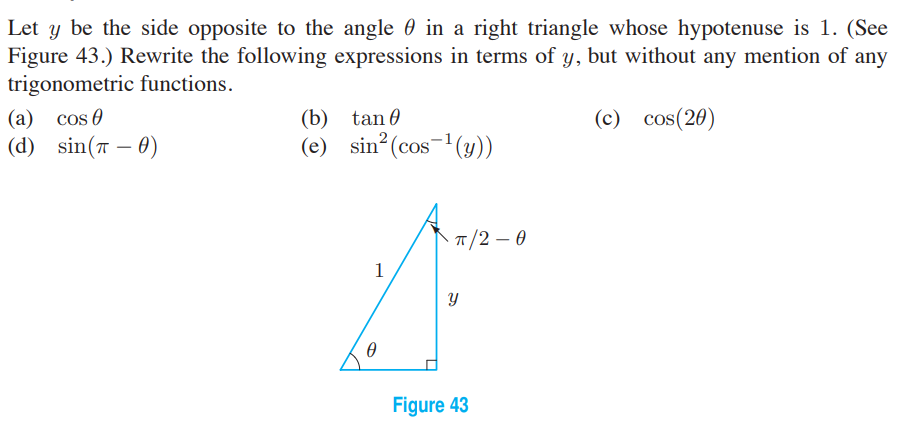 Let y be the side opposite to the angle 0 in a right triangle whose hypotenuse is 1. (See
Figure 43.) Rewrite the following expressions in terms of y, but without any mention of any
trigonometric functions.
(a) cos 0
(d) sin(7 – 0)
(b) tan 0
(c) cos(20)
(e) sin?(cos-'(y))
-
