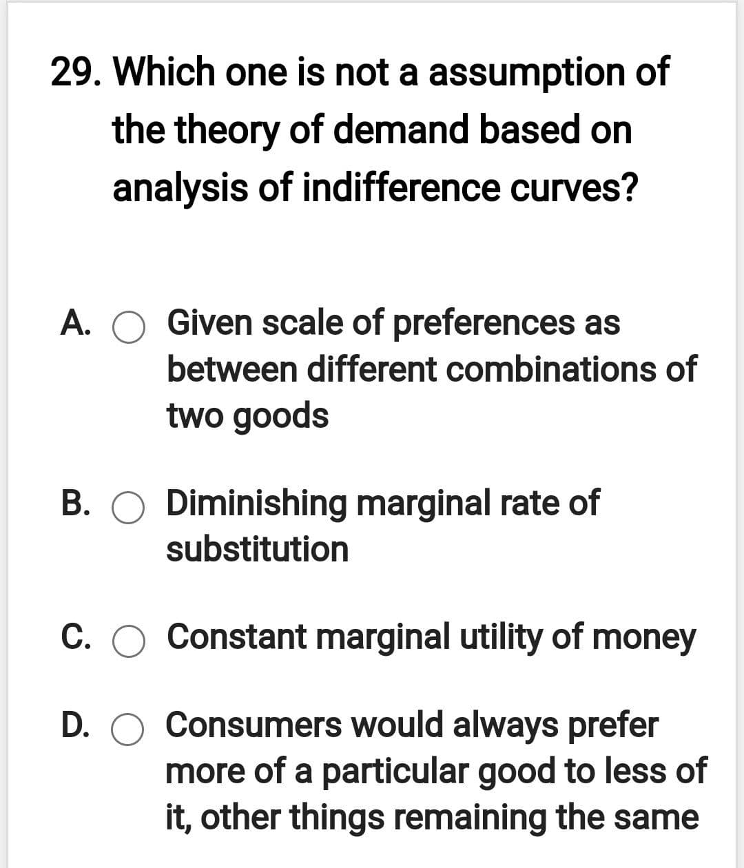 29. Which one is not a assumption of
the theory of demand based on
analysis of indifference curves?
A. O Given scale of preferences as
between different combinations of
two goods
B. O Diminishing marginal rate of
substitution
C. O Constant marginal utility of money
D. O Consumers would always prefer
more of a particular good to less of
it, other things remaining the same
