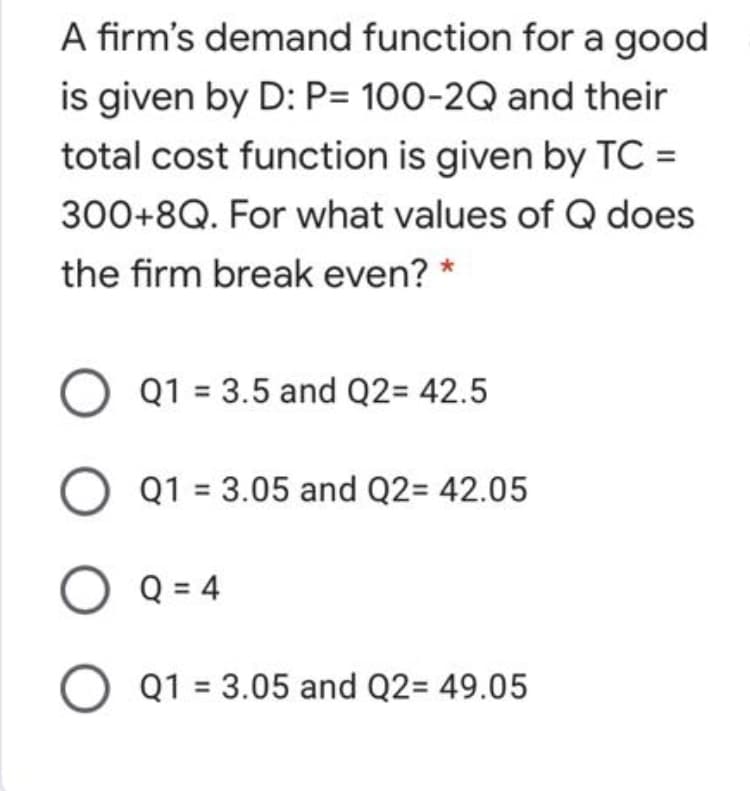 A firm's demand function for a good
is given by D: P= 100-2Q and their
total cost function is given by TC =
300+8Q. For what values of Q does
the firm break even? *
O Q1 = 3.5 and Q2= 42.5
Q1 = 3.05 and Q2= 42.05
O Q = 4
O Q1 = 3.05 and Q2= 49.05
