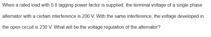 When a rated load with 0.8 lagging power factor is supplied, the terminal voltage of a single phase
alternator with a certain interference is 200 V. With the same interference, the voltage developed in
the open circuit is 230 V. What will be the voltage regulation of the alternator?

