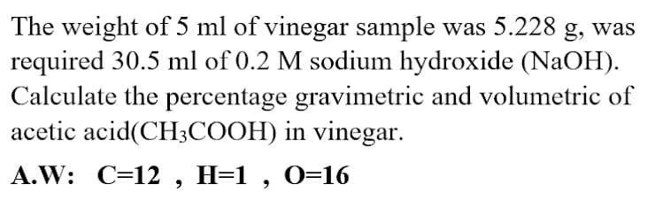 The weight of 5 ml of vinegar sample was 5.228 g, was
required 30.5 ml of 0.2 M sodium hydroxide (NaOH).
Calculate the percentage gravimetric and volumetric of
acetic acid(CH3COOH) in vinegar.
A.W: C=12 , H=1 , 0=16
