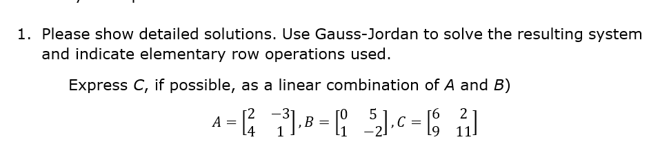 1. Please show detailed solutions. Use Gauss-Jordan to solve the resulting system
and indicate elementary row operations used.
Express C, if possible, as a linear combination of A and B)
[2
-3
5
А
[4
[6
69
11
