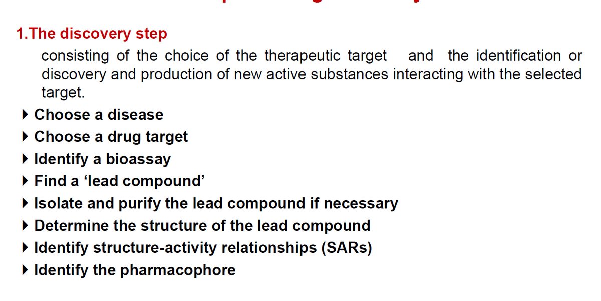 1.The discovery step
consisting of the choice of the therapeutic target
discovery and production of new active substances interacting with the selected
target.
and the identification or
• Choose a disease
• Choose a drug target
> Identify a bioassay
· Find a ʻlead compound'
• Isolate and purify the lead compound if necessary
• Determine the structure of the lead compound
> Identify structure-activity relationships (SARS)
• Identify the pharmacophore

