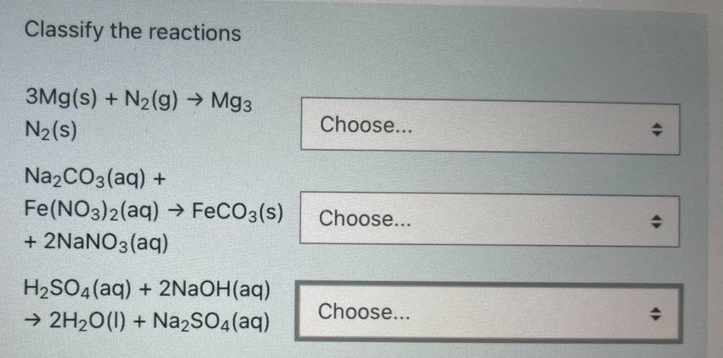 Classify the reactions
3Mg(s) + N2(g) → Mg3
N2(s)
Choose...
Na2CO3(aq) +
Fe(NO3)2(aq) → FECO3(s)
Choose...
+ 2NANO3(aq)
H2SO4 (aq) + 2N2OH(aq)
Choose...
→ 2H20(1) + Na2SO4(aq)
