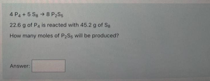 4 P4 + 5 Sg → 8 P2S5
22.6 g of P4 is reacted with 45.2 g of S8
How many moles of P2S5 Will be produced?
Answer:
