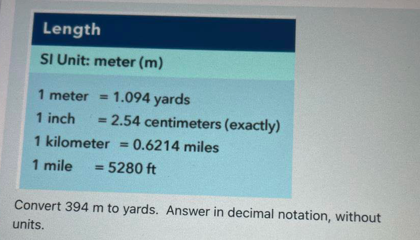 Length
SI Unit: meter (m)
1 meter = 1.094 yards
%3D
1 inch
= 2.54 centimeters (exactly)
1 kilometer = 0.6214 miles
%3D
1 mile
= 5280 ft
%3D
Convert 394 m to yards. Answer in decimal notation, without
units.
