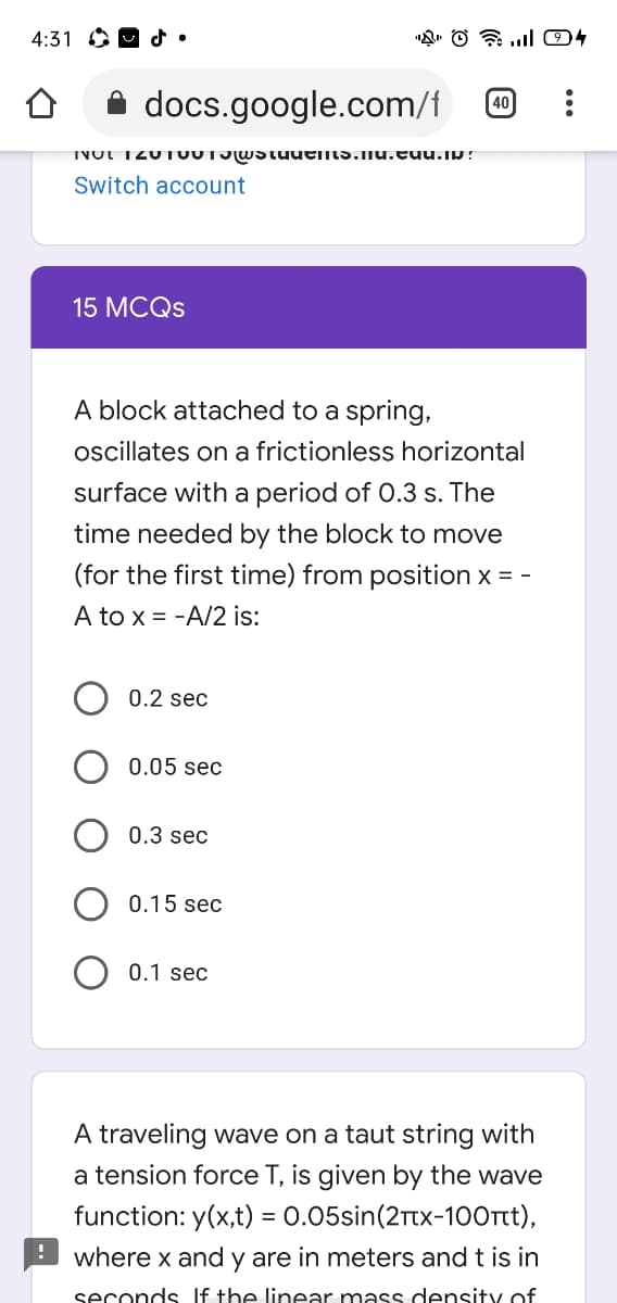 4:31 O9 d•
A docs.google.com/f
40
INUI 120TUUTJWStuutiNs.nu.cuu.ip?
Switch account
15 MCQS
A block attached to a spring,
oscillates on a frictionless horizontal
surface with a period of 0.3 s. The
time needed by the block to move
(for the first time) from position x = -
A to x = -A/2 is:
0.2 sec
0.05 sec
0.3 sec
0.15 sec
0.1 sec
A traveling wave on a taut string with
a tension force T, is given by the wave
function: y(x,t) = 0.05sin(2Ttx-100rtt),
where x and y are in meters and t is in
seconds If the linear mass density of
