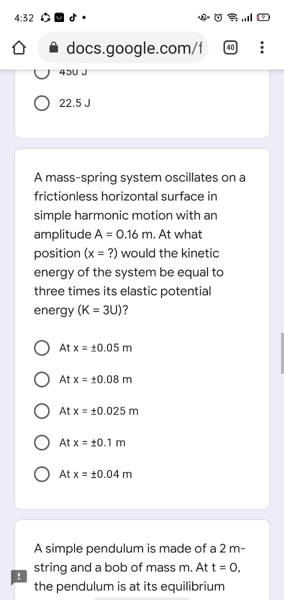 4:32 OO d•
A docs.google.com/f
40
450 J
22.5 J
A mass-spring system oscillates on a
frictionless horizontal surface in
simple harmonic motion with an
amplitude A = 0.16 m. At what
position (x = ?) would the kinetic
energy of the system be equal to
three times its elastic potential
energy (K = 3U)?
At x = +0.05 m
At x = +0.08 m
At x = +0.025 m
At x = +0.1 m
At x = +0.04 m
A simple pendulum is made of a 2 m-
string and a bob of mass m. At t = 0,
the pendulum is at its equilibrium
