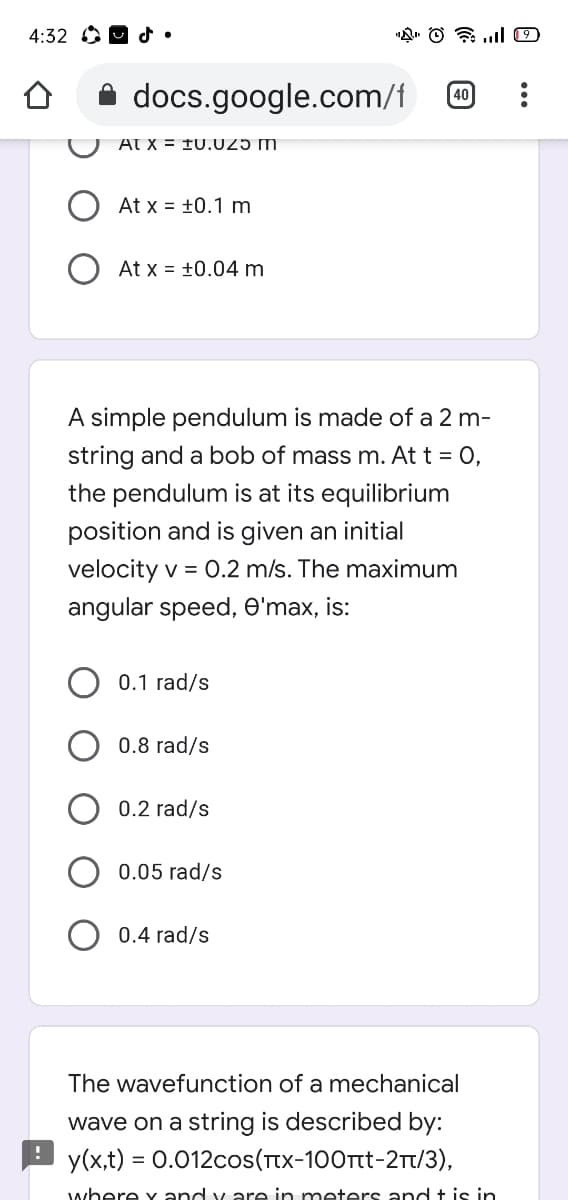 4:32 OO d•
A docs.google.com/f
40
At x = f0.U25 m
At x = +0.1 m
At x = +0.04 m
A simple pendulum is made of a 2 m-
string and a bob of mass m. At t = 0,
the pendulum is at its equilibrium
position and is given an initial
velocity v = 0.2 m/s. The maximum
angular speed, e'max, is:
0.1 rad/s
0.8 rad/s
0.2 rad/s
0.05 rad/s
0.4 rad/s
The wavefunction of a mechanical
wave on a string is described by:
P y(x,t) = 0.012cos(Tx-100rtt-2Tt/3),
%3D
where y and y are in meters and t is in
