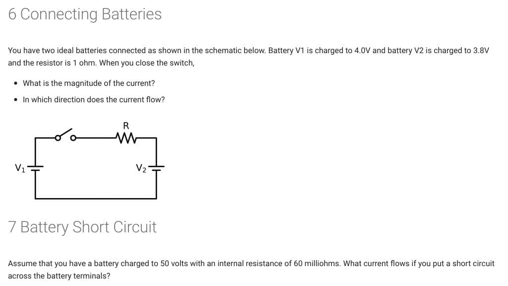 6 Connecting Batteries
You have two ideal batteries connected as shown in the schematic below. Battery V1 is charged to 4.0V and battery V2 is charged to 3.8V
and the resistor is 1 ohm. When you close the switch,
• What is the magnitude of the current?
• In which direction does the current flow?
R
V1
V2-
7 Battery Short Circuit
Assume that you have a battery charged to 50 volts with an internal resistance of 60 milliohms. What current flows if you put a short circuit
across the battery terminals?
