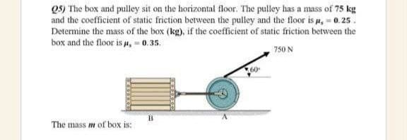 Q5) The box and pulley sit on the horizontal floor. The pulley has a mass of 75 kg
and the coefficient of static friction between the pulley and the floor is ,- 0.25.
Determine the mass of the box (kg), if the coefficient of static friction between the
box and the floor is u, 0.35.
750 N
B.
The mass m of box is:
