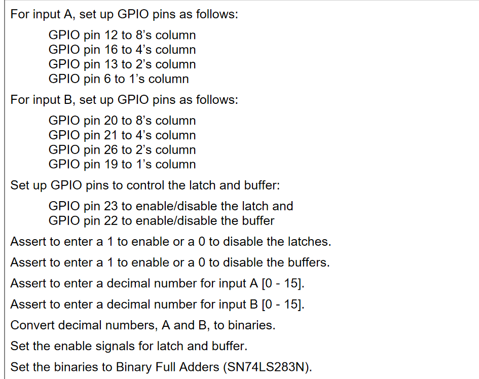 For input A, set up GPIO pins as follows:
GPIO pin 12 to 8's column
GPIO pin 16 to 4's column
GPIO pin 13 to 2's column
GPIO pin 6 to 1's column
For input B, set up GPIO pins as follows:
GPIO pin 20 to 8's column
GPIO pin 21 to 4's column
GPIO pin 26 to 2's column
GPIO pin 19 to 1's column
Set up GPIO pins to control the latch and buffer:
GPIO pin 23 to enable/disable the latch and
GPIO pin 22 to enable/disable the buffer
Assert to enter a 1 to enable or a 0 to disable the latches.
Assert to enter a 1 to enable or a 0 to disable the buffers.
Assert to enter a decimal number for input A [0 - 15].
Assert to enter a decimal number for input B [0 - 15].
Convert decimal numbers, A and B, to binaries.
Set the enable signals for latch and buffer.
Set the binaries to Binary Full Adders (SN74LS283N).
