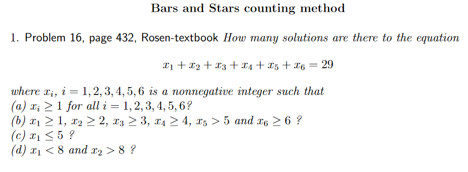 Bars and Stars counting method
1. Problem 16, page 432, Rosen-textbook How many solutions are there to the equation
x1 + x2 + x3 + x4 + x5 + x6 = 29
where xi, i = 1, 2, 3, 4, 5, 6 is a nonnegative integer such that
(а) х, > 1 for all i — 1,2, 3, 4,5, 6?
(6) х1 > 1, х2 2 2, х3 > 3, ХА > 4, 25 > 5 аnd x6 > 6?
(c) xị < 5 ?
(d) x1 < 8 and x2 > 8 ?

