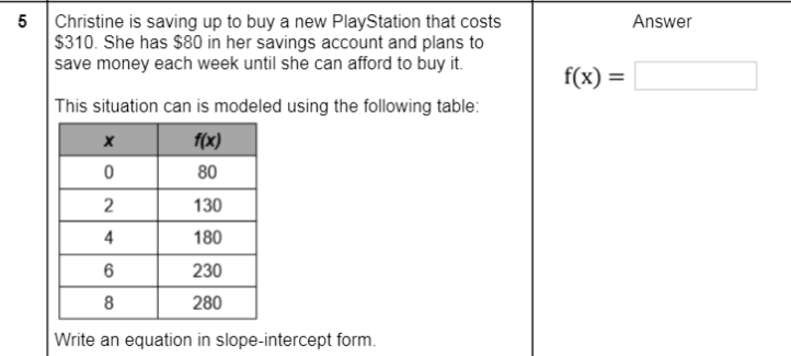 5
Christine is saving up to buy a new PlayStation that costs
$310. She has $80 in her savings account and plans to
save money each week until she can afford to buy it.
Answer
f(x) =
This situation can is modeled using the following table:
f(x)
80
2
130
4
180
6
230
8
280
Write an equation in slope-intercept form.
