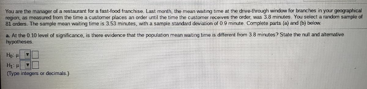 You are the manager of a restaurant for a fast-food franchise. Last month, the mean waiting time at the drive-through window for branches in your geographical
region, as measured from the time a customer places an order until the time the customer receives the order, was 3.8 minutes. You select a random sample of
81 orders. The sample mean waiting time is 3.53 minutes, with a sample standard deviation of 0 9 minute. Complete parts (a) and (b) below.
a. At the 0.10 level of significance, is there evidence that the population mean waiting time is different from 3.8 minutes? State the null and alternative
hypotheses.
(Type integers or decimals.)
