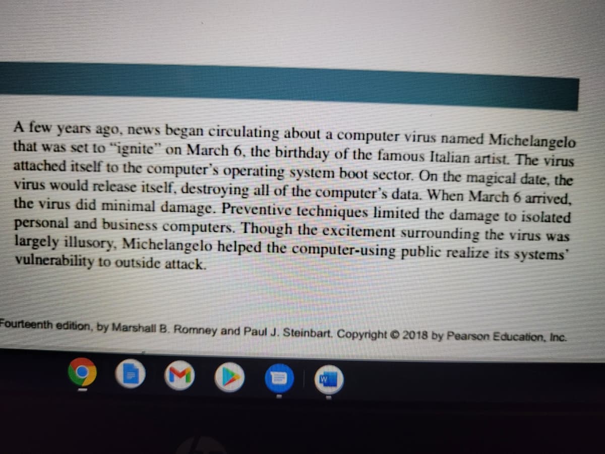 A few years ago, news began eireulating about a computer virus named Michelangelo
that was set to "ignite" on March 6, the birthday of the famous Italian artist. The virus
attached itself to the computer's operating system boot sector. On the magical date, the
virus would release itself, destroying all of the computer's data. When March 6 arrived,
the virus did minimal damage. Preventive techniques limited the damage to isolated
personal and business computers. Though the excitement surrounding the virus was
largely illusory, Michelangelo helped the computer-using public realize its systems
vulnerability to outside attack.
Fourteenth edition, by Marshall B. Romney and Paul J. Steinbart, Copyright © 2018 by Pearson Education, Inc.
