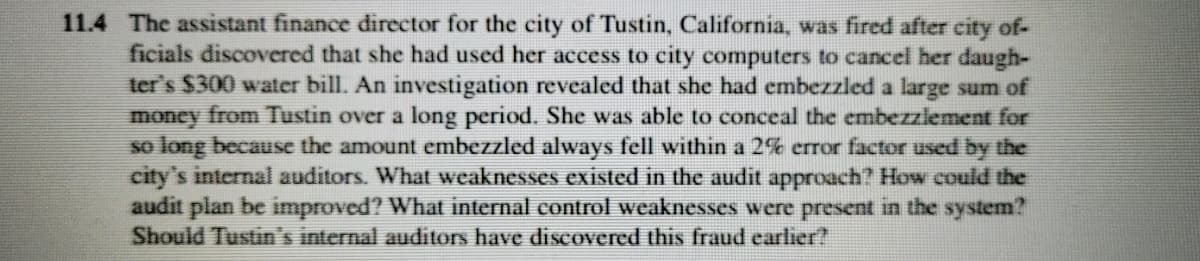 11.4 The assistant finance director for the city of Tustin, California, was fired after city of-
ficials discovered that she had used her access to city computers to cancel her daugh-
ter's $300 water bill. An investigation revealed that she had embezzled a large sum of
money from Tustin over a long period. She was able to conceal the embezziement for
so long because the amount embezzled always fell within a 2% error factor used by the
city's internal auditors. What weaknesses existed in the audit approach? How could the
audit plan be improved? What internal control weaknesses were present in the system?
Should Tustin's internal auditors have discovered this fraud earlier?

