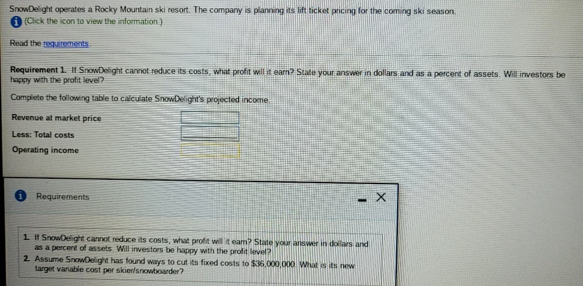 SnowDelight operates a Rocky Mountain ski resort. The company is planning its lift ticket pricing for the coming ski season.
(Click the icon to view the information.)
Read the requirements.
Requirement 1. If SnowDelight cannot reduce its costs, what profit will it earn? State your answer in dollars and as a percent of assets. Will investors be
happy with the profit level?
Complete the following table to calculate SnowDelight's projected income
Revenue at market price
Less: Total costs
Operating income
Requirements
1 If SnowDelight cannot reduce its costs, what profit will it earn? State your answer in dollars and
as a percent of assets. Will investors be happy with the profit level?
2 Assume SnowDelight has found ways to cut its fixed costs to $36.000,000 What is its new
target variable cost per skier/snowboarder?

