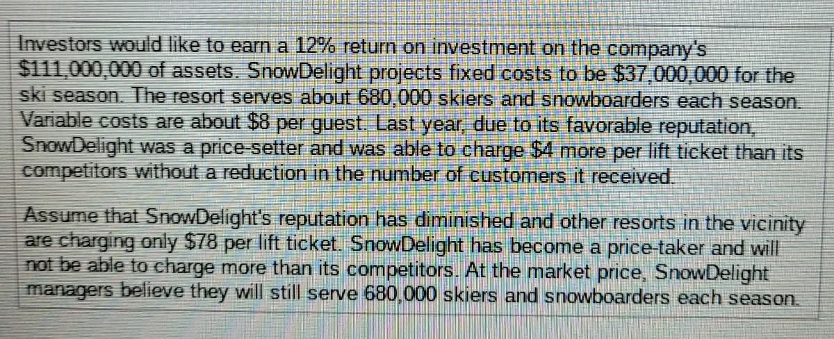 Investors would like to earn a 12% return on investment on the company's
$111,000,000 of assets. SnowDelight projects fixed costs to be $37,000,000 for the
ski season. The resort serves about 680,000 skiers and snowboarders each season.
Variable costs are about $8 per guest. Last year, due to its favorable reputation,
SnowDelight was a price-setter and was able to charge $4 more per lift ticket than its
competitors without a reduction in the number of customers it received.
Assume that SnowDelight's reputation has diminished and other resorts in the vicinity
are charging only $78 per lift ticket. SnowDelight has become a price-taker and will
not be able to charge more than its competitors. At the market price, SnowDelight
managers believe they will still serve 680,000 skiers and snowboarders each season.
