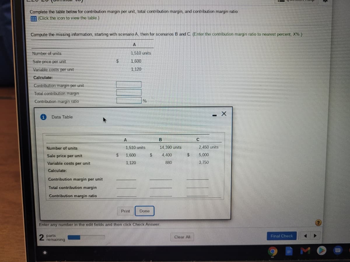 Complete the table below for contribution margin per unit, total contribution margin, and contribution margin ratio:
E (Click the icon to view the table.)
Compute the missing information, starting with scenario A, then for scenarios B and C. (Enter the contribution margin ratio to nearest percent, X%.)
A
Number of units
1,510 units
Sale price per unit
$
1,600
Variable costs per unit
1, 120
Calculate:
Contribution margin per unit
Total contribution margin
Contribution margin ratio
Data Table
A
Number of units
1,510 units
14,390 units
2,450 units
Sale price per unit
1,600
$
4.400
5,000
Variable costs per unit
1,120
880
3,750
Calculate:
Contribution margin per unit
Total contribution margin
Contribution margin ratio
Print
Done
Enter any number in the edit fields and then click Check Answer.
parts
remaining
Clear All
Final Check
