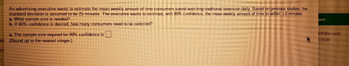 An advertising executive wants to estimate the mean weekly amount of time consumers spend watching traditional television daily. Based on previous studies, the
standard deviation is assumed to be 25 minutes. The executive wants to estimate, with 99% confidence, the mean weekly amount of time to within +5 minutes.
a. What sample size is needed?
b. If 95% confidence is desired, how many consumers need to be selected?
pert
left this cycle
a. The sample size required for 99% confidence is
(Round up to the nearest integer.)
ke
0/8/20
