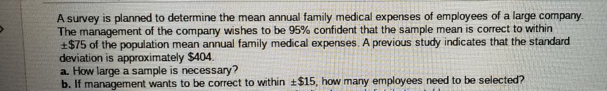 A survey is planned to determine the mean annual family medical expenses of employees of a large company
The management of the company wishes to be 95% confident that the sample mean is correct to within
+$75 of the population mean annual family medical expenses. A previous study indicates that the standard
deviation is approximately $404.
a How large a sample is necessary?
b. If management wants to be correct to within +$15, how many employees need to be selected?
