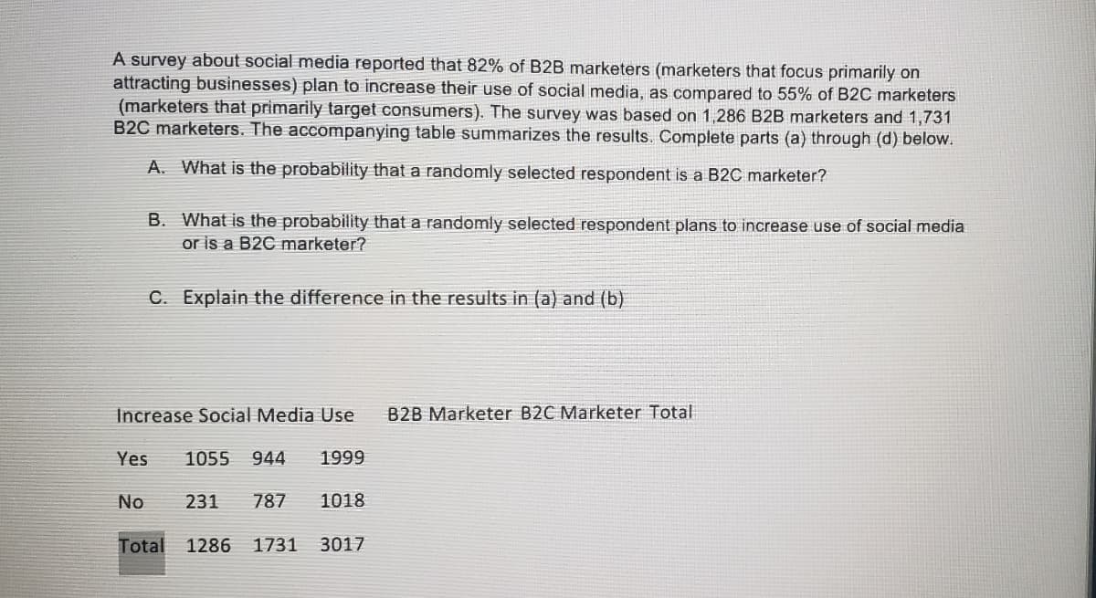 A survey about social media reported that 82% of B2B marketers (marketers that focus primarily on
attracting businesses) plan to increase their use of social media, as compared to 55% of B2C marketers
(marketers that primarily target consumers). The survey was based on 1,286 B2B marketers and 1,731
B2C marketers. The accompanying table summarizes the results. Complete parts (a) through (d) below.
A. What is the probability that a randomly selected respondent is a B2C marketer?
B. What is the probability that a randomly selected respondent plans to increase use of social media
or is a B2C marketer?
C. Explain the difference in the results in (a) and (b)
