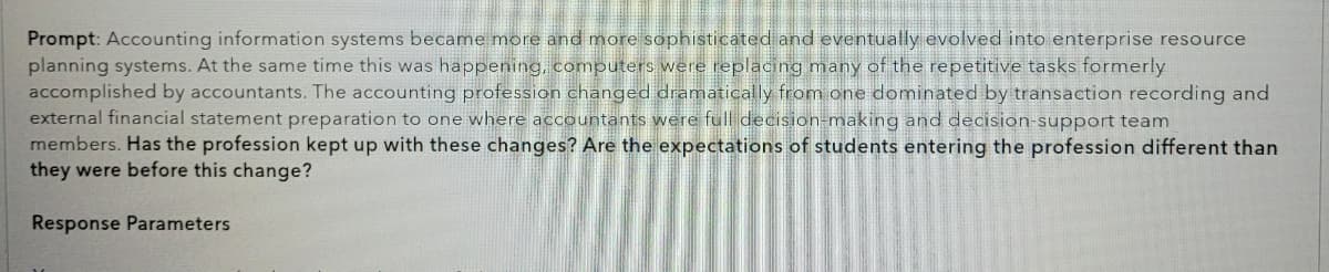 Prompt: Accounting information systems became more and more sophisticated and eventually evolved into enterprise resource
planning systems. At the same time this was happening, computers were replacing many of the repetitive tasks formerly
accomplished by accountants. The accounting profession changed dramatically from one dominated by transaction recording and
external financial statement preparation to one where accountants were full decision-making and decision-support team
members. Has the profession kept up with these changes? Are the expectations of students entering the profession different than
they were before this change?
Response Parameters
