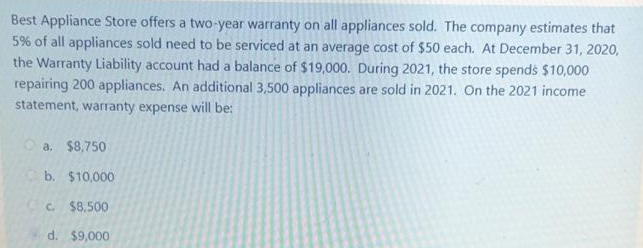 Best Appliance Store offers a two-year warranty on all appliances sold. The company estimates that
5% of all appliances sold need to be serviced at an average cost of $50 each. At December 31, 2020,
the Warranty Liability account had a balance of $19,000. During 2021, the store spends $10,000
repairing 200 appliances. An additional 3,500 appliances are sold in 2021. On the 2021 income
statement, warranty expense will be:
O a. $8,750
b. $10,000
C. $8,500
d. $9,000
