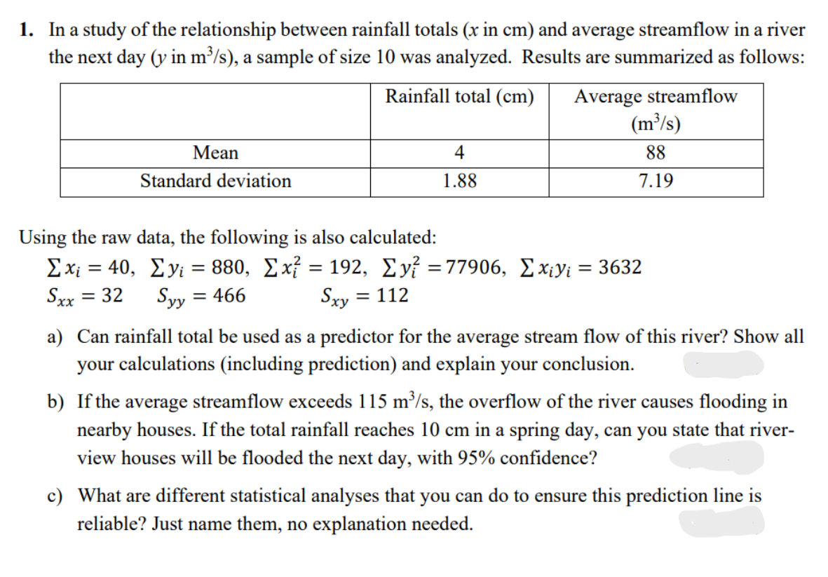 1. In a study of the relationship between rainfall totals (x in cm) and average streamflow in a river
the next day (y in m³/s), a sample of size 10 was analyzed. Results are summarized as follows:
Average streamflow
(m³/s)
Rainfall total (cm)
Mean
4
88
Standard deviation
1.88
7.19
Using the raw data, the following is also calculated:
Σχι 40, Σνι - 880, Σχ192, Σν 77906, Σχινι 3632
Sxx = 32
Syy =
= 466
Sxy = 112
a) Can rainfall total be used as a predictor for the average stream flow of this river? Show all
your calculations (including prediction) and explain your conclusion.
b) If the average streamflow exceeds 115 m/s, the overflow of the river causes flooding in
nearby houses. If the total rainfall reaches 10 cm in a spring day, can you state that river-
view houses will be flooded the next day, with 95% confidence?
c) What are different statistical analyses that you can do to ensure this prediction line is
reliable? Just name them, no explanation needed.
