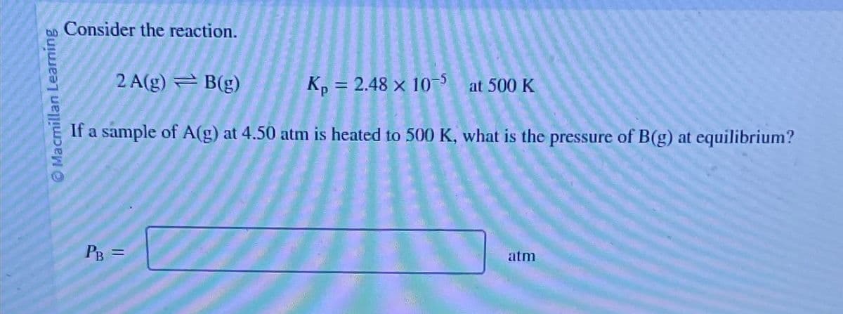 Macmillan Learning
Consider the reaction.
2A(g) B(g)
Kp = 2.48 x 10-5 at 500 K
If a sample of A(g) at 4.50 atm is heated to 500 K, what is the pressure of B(g) at equilibrium?
PB =
atm